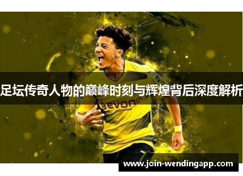 足坛传奇人物的巅峰时刻与辉煌背后深度解析