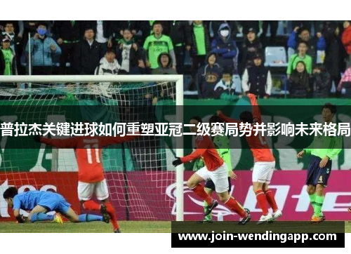 普拉杰关键进球如何重塑亚冠二级赛局势并影响未来格局